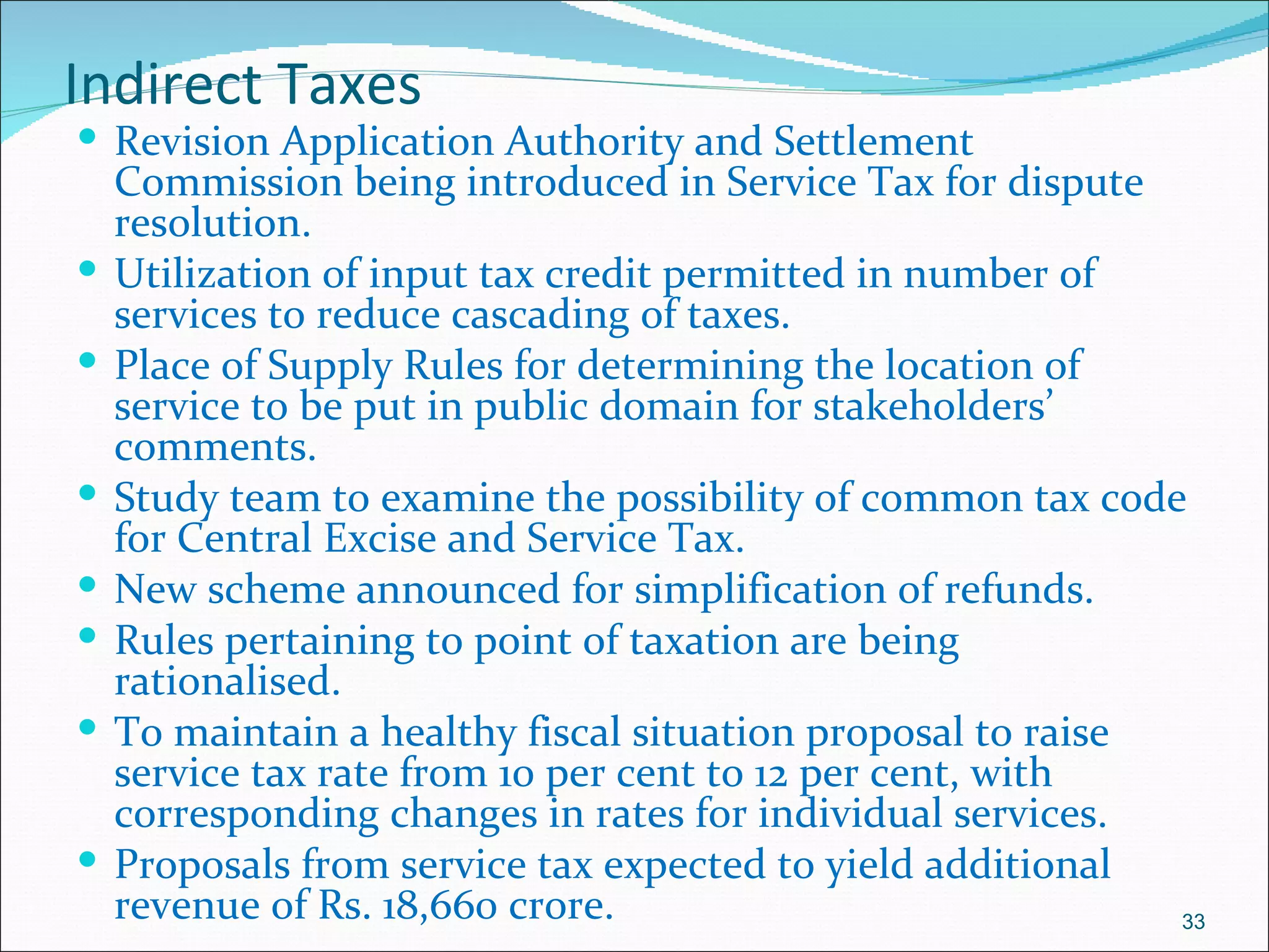 Indirect Taxes
 Revision Application Authority and Settlement
    Commission being introduced in Service Tax for dispute
    resolution.
   Utilization of input tax credit permitted in number of
    services to reduce cascading of taxes.
   Place of Supply Rules for determining the location of
    service to be put in public domain for stakeholders’
    comments.
   Study team to examine the possibility of common tax code
    for Central Excise and Service Tax.
   New scheme announced for simplification of refunds.
   Rules pertaining to point of taxation are being
    rationalised.
   To maintain a healthy fiscal situation proposal to raise
    service tax rate from 10 per cent to 12 per cent, with
    corresponding changes in rates for individual services.
   Proposals from service tax expected to yield additional
    revenue of Rs. 18,660 crore.                             33
 