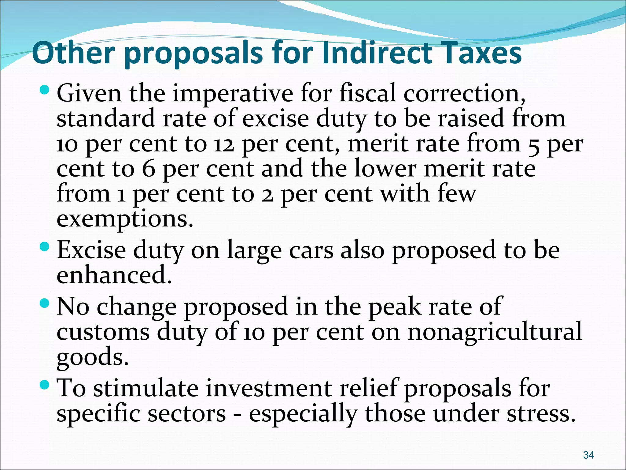 Other proposals for Indirect Taxes
 Given the imperative for fiscal correction,
  standard rate of excise duty to be raised from
  10 per cent to 12 per cent, merit rate from 5 per
  cent to 6 per cent and the lower merit rate
  from 1 per cent to 2 per cent with few
  exemptions.
 Excise duty on large cars also proposed to be
  enhanced.
 No change proposed in the peak rate of
  customs duty of 10 per cent on nonagricultural
  goods.
 To stimulate investment relief proposals for
  specific sectors - especially those under stress.
                                                  34
 