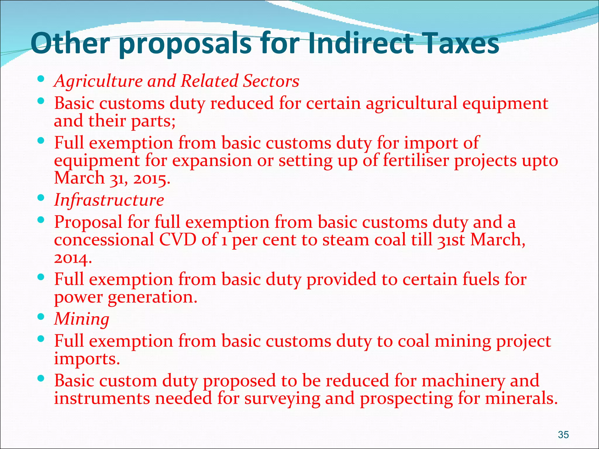 Other proposals for Indirect Taxes
 Agriculture and Related Sectors
 Basic customs duty reduced for certain agricultural equipment
    and their parts;
   Full exemption from basic customs duty for import of
    equipment for expansion or setting up of fertiliser projects upto
    March 31, 2015.
   Infrastructure
   Proposal for full exemption from basic customs duty and a
    concessional CVD of 1 per cent to steam coal till 31st March,
    2014.
   Full exemption from basic duty provided to certain fuels for
    power generation.
   Mining
   Full exemption from basic customs duty to coal mining project
    imports.
   Basic custom duty proposed to be reduced for machinery and
    instruments needed for surveying and prospecting for minerals.
                                                                    35
 