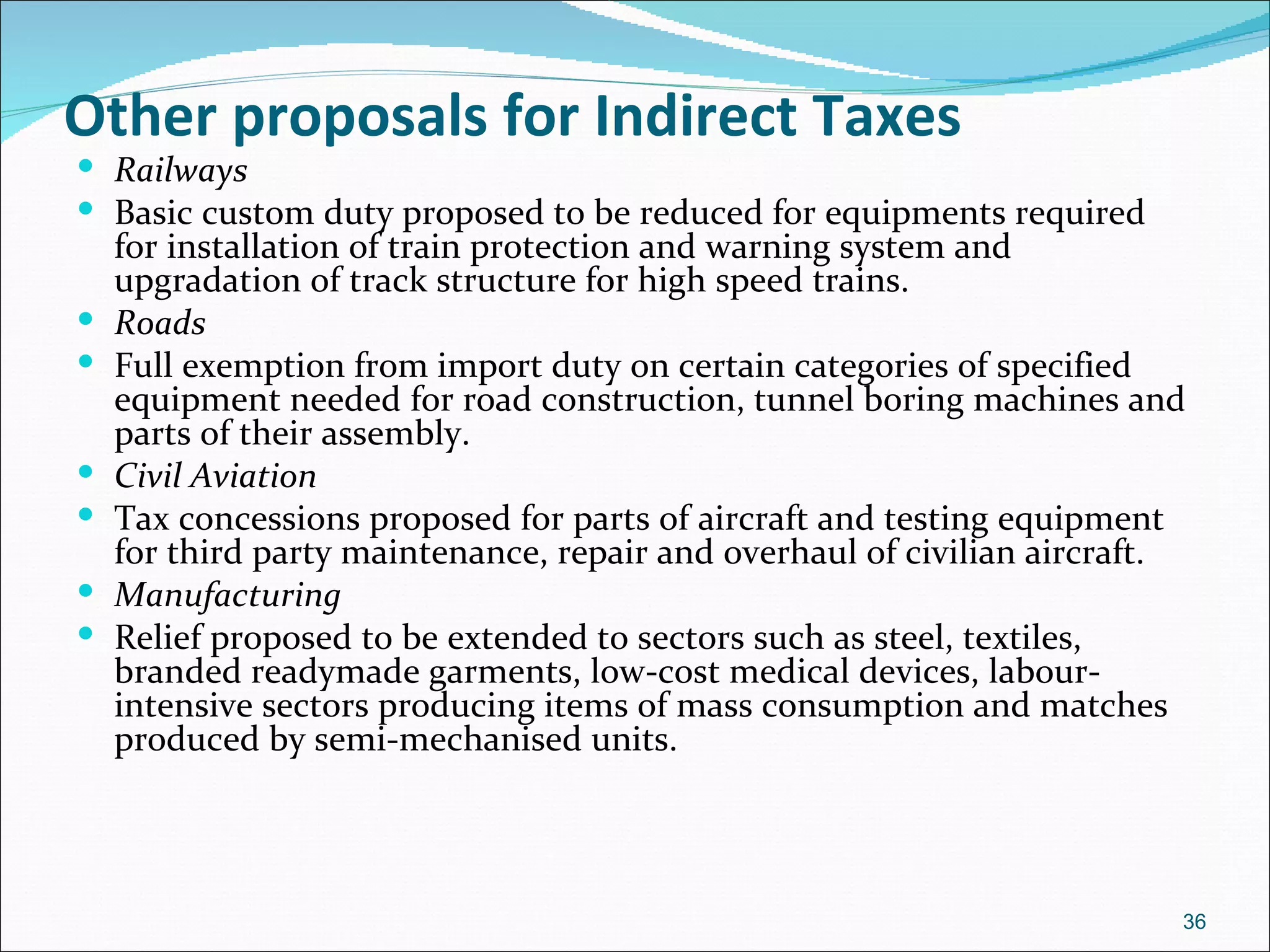 Other proposals for Indirect Taxes
 Railways
 Basic custom duty proposed to be reduced for equipments required
    for installation of train protection and warning system and
    upgradation of track structure for high speed trains.
   Roads
   Full exemption from import duty on certain categories of specified
    equipment needed for road construction, tunnel boring machines and
    parts of their assembly.
   Civil Aviation
   Tax concessions proposed for parts of aircraft and testing equipment
    for third party maintenance, repair and overhaul of civilian aircraft.
   Manufacturing
   Relief proposed to be extended to sectors such as steel, textiles,
    branded readymade garments, low-cost medical devices, labour-
    intensive sectors producing items of mass consumption and matches
    produced by semi-mechanised units.




                                                                         36
 