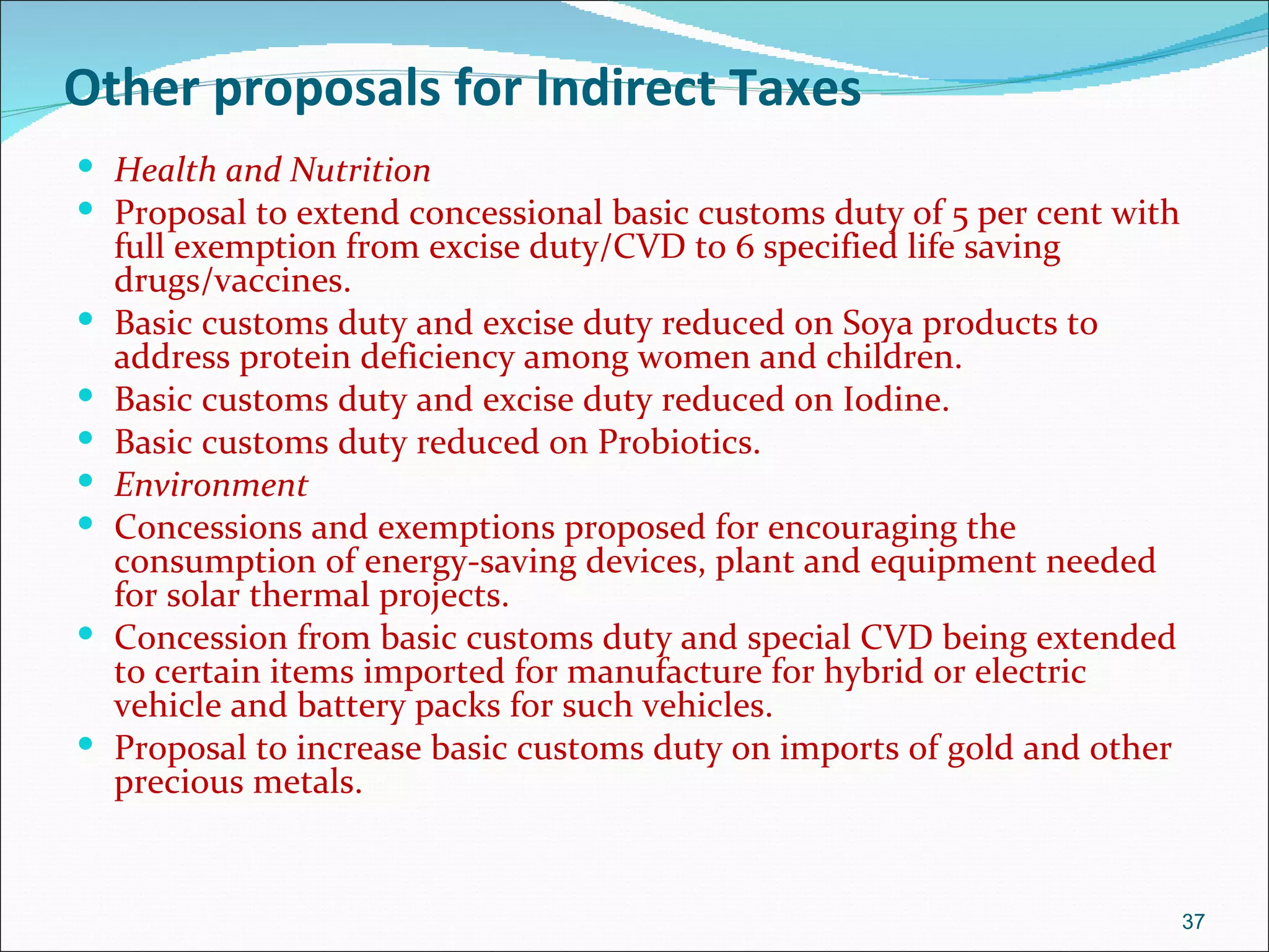 Other proposals for Indirect Taxes
 Health and Nutrition
 Proposal to extend concessional basic customs duty of 5 per cent with
    full exemption from excise duty/CVD to 6 specified life saving
    drugs/vaccines.
   Basic customs duty and excise duty reduced on Soya products to
    address protein deficiency among women and children.
   Basic customs duty and excise duty reduced on Iodine.
   Basic customs duty reduced on Probiotics.
   Environment
   Concessions and exemptions proposed for encouraging the
    consumption of energy-saving devices, plant and equipment needed
    for solar thermal projects.
   Concession from basic customs duty and special CVD being extended
    to certain items imported for manufacture for hybrid or electric
    vehicle and battery packs for such vehicles.
   Proposal to increase basic customs duty on imports of gold and other
    precious metals.


                                                                           37
 