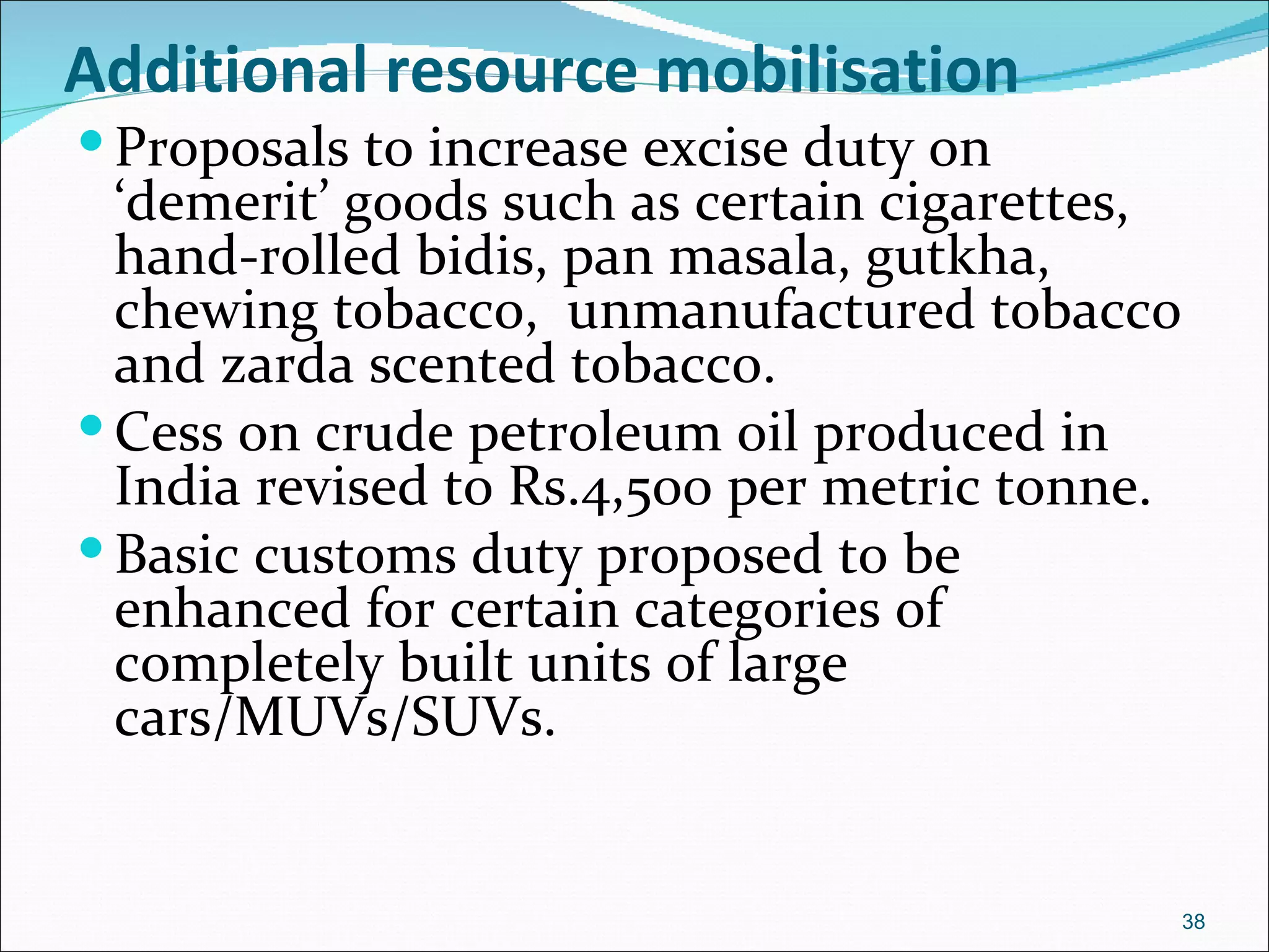 Additional resource mobilisation
 Proposals to increase excise duty on
  ‘demerit’ goods such as certain cigarettes,
  hand-rolled bidis, pan masala, gutkha,
  chewing tobacco, unmanufactured tobacco
  and zarda scented tobacco.
 Cess on crude petroleum oil produced in
  India revised to Rs.4,500 per metric tonne.
 Basic customs duty proposed to be
  enhanced for certain categories of
  completely built units of large
  cars/MUVs/SUVs.


                                                38
 