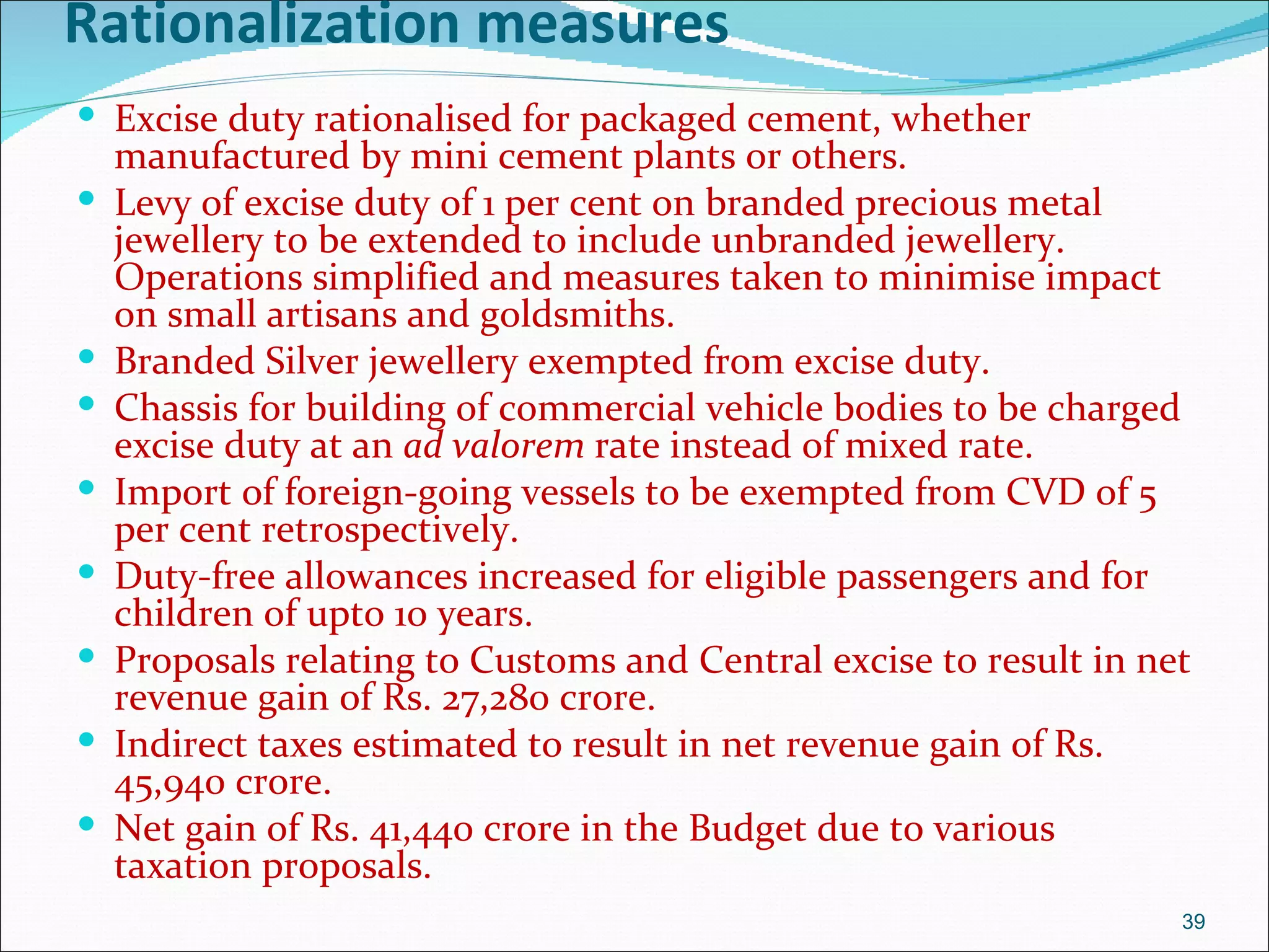 Rationalization measures
 Excise duty rationalised for packaged cement, whether
    manufactured by mini cement plants or others.
   Levy of excise duty of 1 per cent on branded precious metal
    jewellery to be extended to include unbranded jewellery.
    Operations simplified and measures taken to minimise impact
    on small artisans and goldsmiths.
   Branded Silver jewellery exempted from excise duty.
   Chassis for building of commercial vehicle bodies to be charged
    excise duty at an ad valorem rate instead of mixed rate.
   Import of foreign-going vessels to be exempted from CVD of 5
    per cent retrospectively.
   Duty-free allowances increased for eligible passengers and for
    children of upto 10 years.
   Proposals relating to Customs and Central excise to result in net
    revenue gain of Rs. 27,280 crore.
   Indirect taxes estimated to result in net revenue gain of Rs.
    45,940 crore.
   Net gain of Rs. 41,440 crore in the Budget due to various
    taxation proposals.
                                                                    39
 