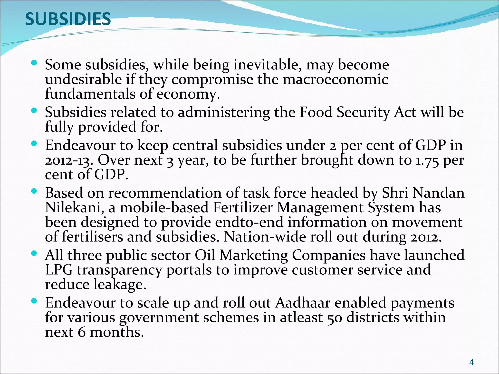 SUBSIDIES

 Some subsidies, while being inevitable, may become
    undesirable if they compromise the macroeconomic
    fundamentals of economy.
   Subsidies related to administering the Food Security Act will be
    fully provided for.
   Endeavour to keep central subsidies under 2 per cent of GDP in
    2012-13. Over next 3 year, to be further brought down to 1.75 per
    cent of GDP.
   Based on recommendation of task force headed by Shri Nandan
    Nilekani, a mobile-based Fertilizer Management System has
    been designed to provide endto-end information on movement
    of fertilisers and subsidies. Nation-wide roll out during 2012.
   All three public sector Oil Marketing Companies have launched
    LPG transparency portals to improve customer service and
    reduce leakage.
   Endeavour to scale up and roll out Aadhaar enabled payments
    for various government schemes in atleast 50 districts within
    next 6 months.
                                                                        4
 
