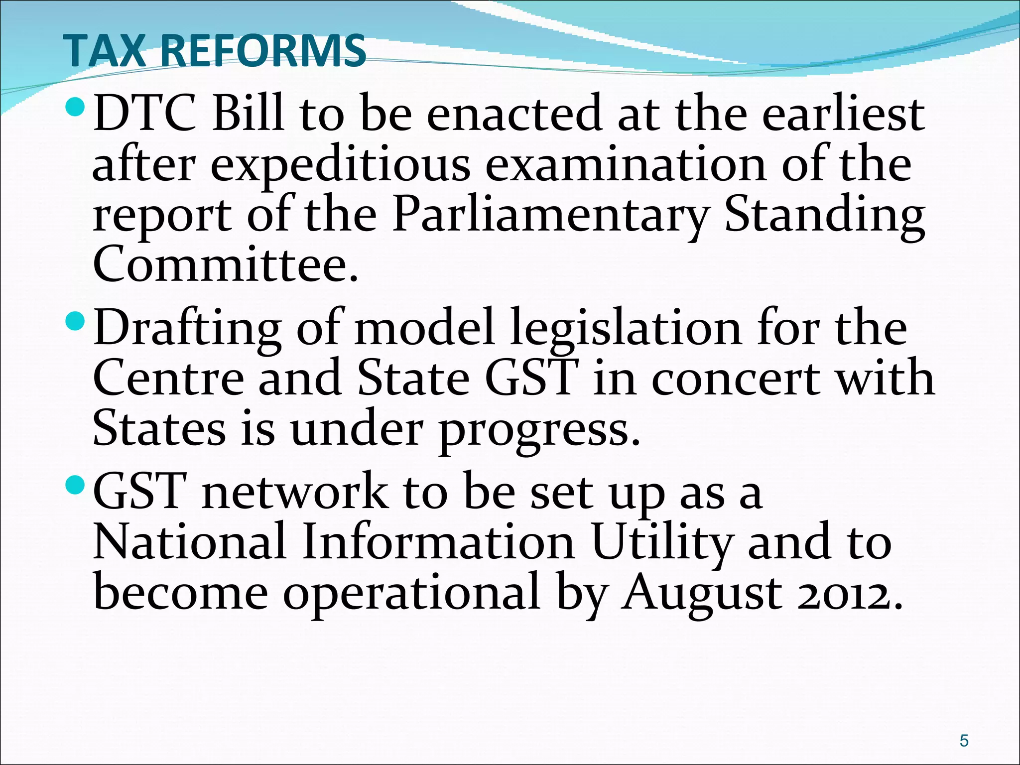 TAX REFORMS
 DTC Bill to be enacted at the earliest
  after expeditious examination of the
  report of the Parliamentary Standing
  Committee.
 Drafting of model legislation for the
  Centre and State GST in concert with
  States is under progress.
 GST network to be set up as a
  National Information Utility and to
  become operational by August 2012.

                                           5
 