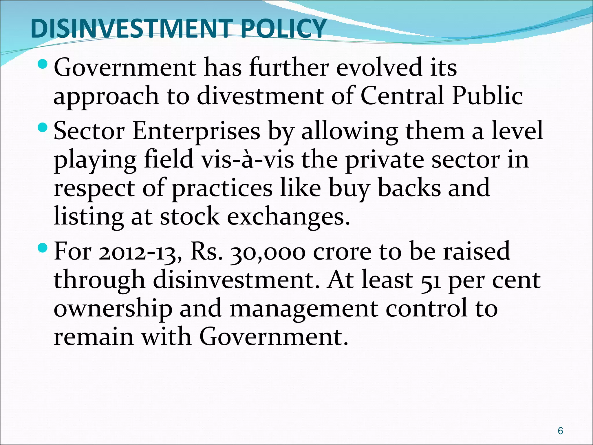 DISINVESTMENT POLICY
 Government has further evolved its
  approach to divestment of Central Public
 Sector Enterprises by allowing them a level
  playing field vis-à-vis the private sector in
  respect of practices like buy backs and
  listing at stock exchanges.
 For 2012-13, Rs. 30,000 crore to be raised
  through disinvestment. At least 51 per cent
  ownership and management control to
  remain with Government.


                                                  6
 