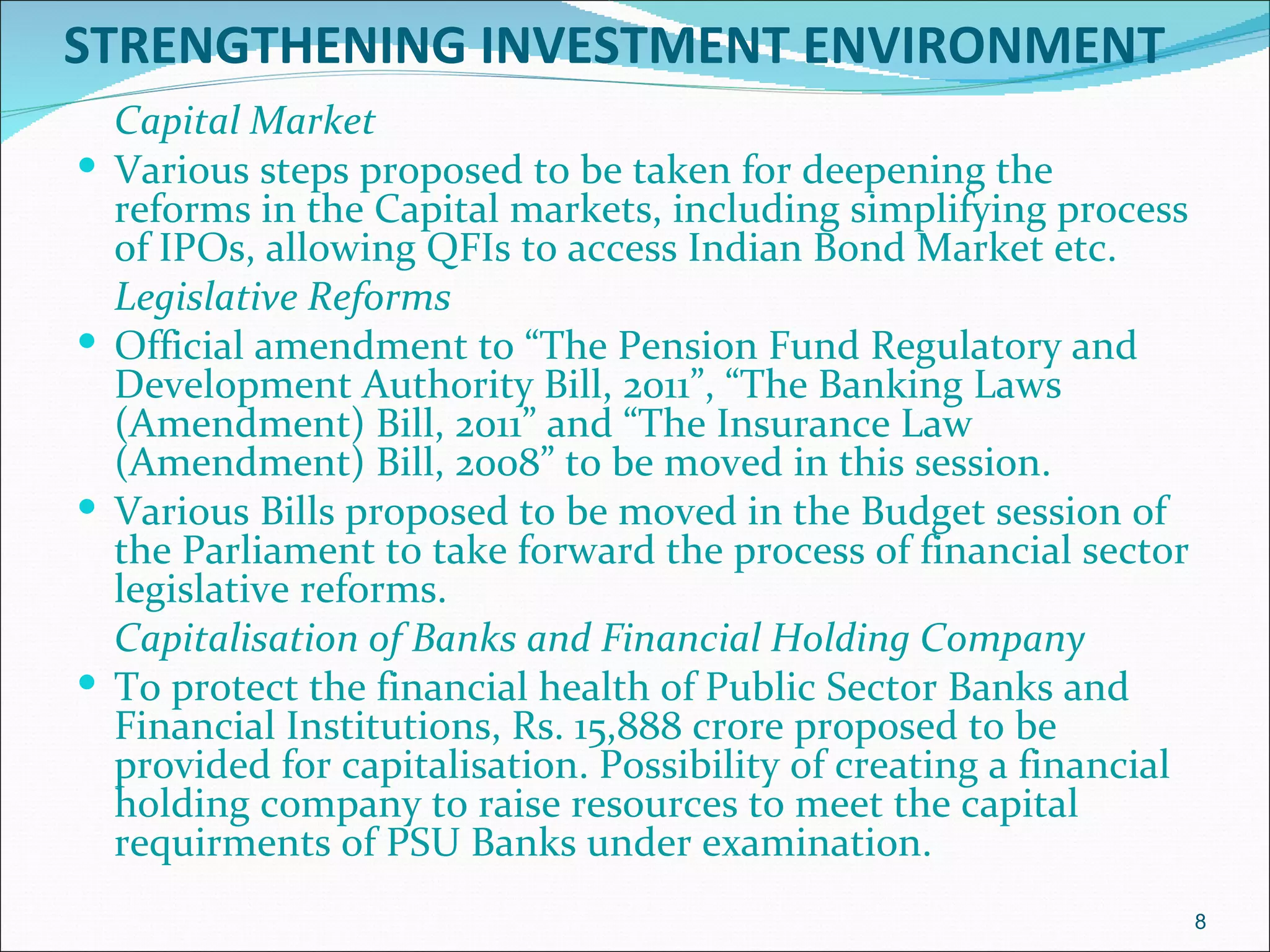 STRENGTHENING INVESTMENT ENVIRONMENT
    Capital Market
   Various steps proposed to be taken for deepening the
    reforms in the Capital markets, including simplifying process
    of IPOs, allowing QFIs to access Indian Bond Market etc.
    Legislative Reforms
   Official amendment to “The Pension Fund Regulatory and
    Development Authority Bill, 2011”, “The Banking Laws
    (Amendment) Bill, 2011” and “The Insurance Law
    (Amendment) Bill, 2008” to be moved in this session.
   Various Bills proposed to be moved in the Budget session of
    the Parliament to take forward the process of financial sector
    legislative reforms.
    Capitalisation of Banks and Financial Holding Company
   To protect the financial health of Public Sector Banks and
    Financial Institutions, Rs. 15,888 crore proposed to be
    provided for capitalisation. Possibility of creating a financial
    holding company to raise resources to meet the capital
    requirments of PSU Banks under examination.
                                                                       8
 
