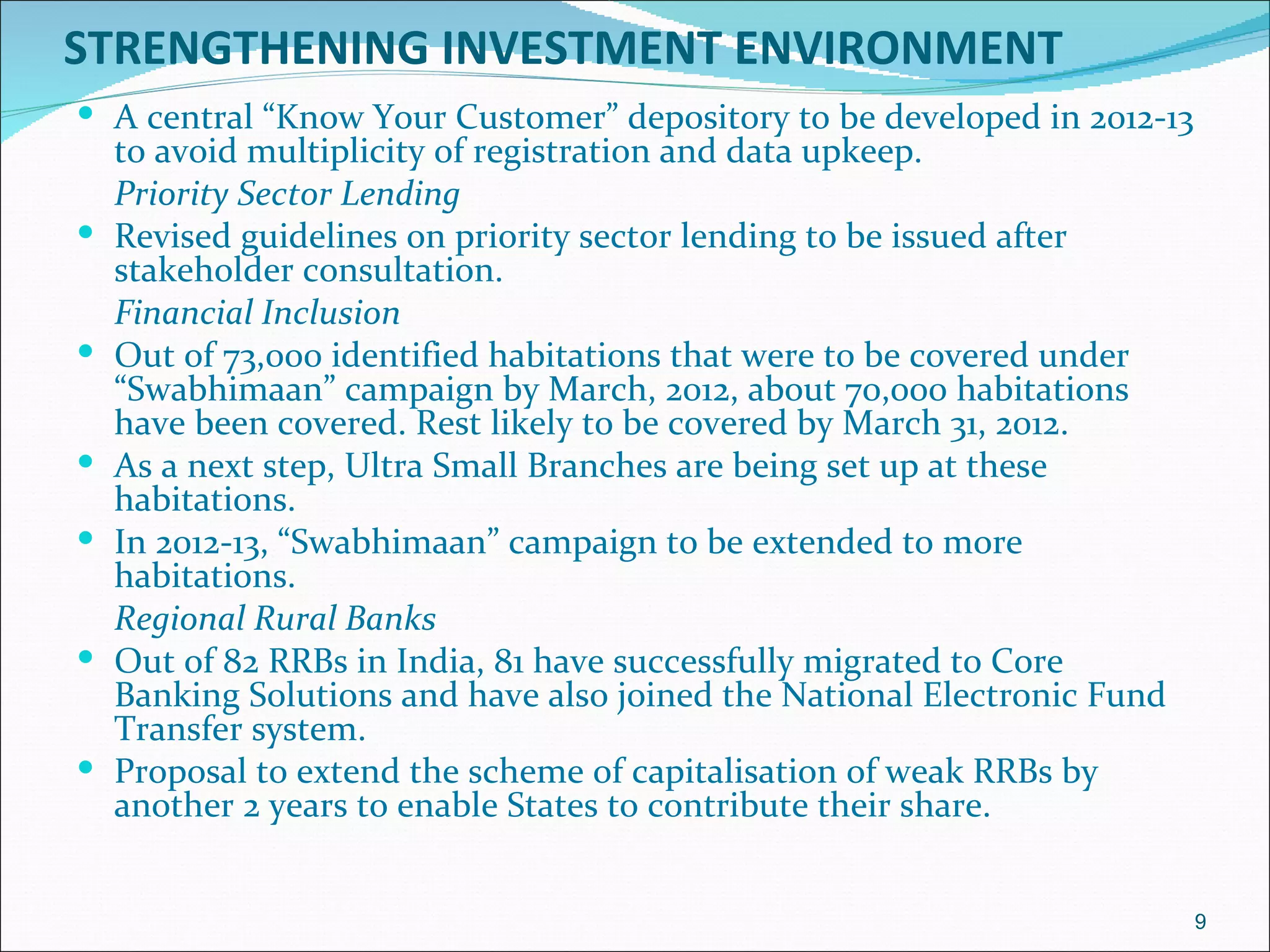 STRENGTHENING INVESTMENT ENVIRONMENT
 A central “Know Your Customer” depository to be developed in 2012-13
    to avoid multiplicity of registration and data upkeep.
    Priority Sector Lending
   Revised guidelines on priority sector lending to be issued after
    stakeholder consultation.
    Financial Inclusion
   Out of 73,000 identified habitations that were to be covered under
    “Swabhimaan” campaign by March, 2012, about 70,000 habitations
    have been covered. Rest likely to be covered by March 31, 2012.
   As a next step, Ultra Small Branches are being set up at these
    habitations.
   In 2012-13, “Swabhimaan” campaign to be extended to more
    habitations.
    Regional Rural Banks
   Out of 82 RRBs in India, 81 have successfully migrated to Core
    Banking Solutions and have also joined the National Electronic Fund
    Transfer system.
   Proposal to extend the scheme of capitalisation of weak RRBs by
    another 2 years to enable States to contribute their share.


                                                                          9
 