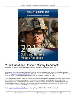 Military Handbooks – 2012 Guard and Reserve Military Handbook




2012 Guard and Reserve Military Handbook
Published by Military Handbooks, FREE Military Handbooks and Guides Since 2001
________________________________________________________________________

Copyright © 2001-2012. Military Handbooks, 7200 NW 86th Street, Kansas City, MO 64153. Military Handbooks
Web site: http://www.militaryhandbooks.com. All rights reserved. No part of this book may be reproduced in any form
or by any means without prior written permission from the Publisher. Printed in the U.S.A.

“This publication is designed to provide accurate and authoritative information in regard to the subject matter covered.
It is published with the understanding that the publisher is not engaged in rendering legal, accounting or other
professional service. If legal advice or other expert assistance is required, the services of a competent professional
person should be sought.”– From a Declaration of Principles jointly adopted by a committee of the American Bar
Association and a committee of publishers and associations.

Go to http://www.militaryhandbooks.com to sign up for your FREE Military Handbooks today!


          www.militaryhandbooks.com                      FREE Military Handbooks and Guides – Since 2001               1
 
