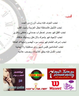 ‫جتنب:‬
        ‫تجنب الخوف فإنه ٌسلب الروح من الجسد‬
    ‫تجنب التؤجٌل فالمماطلة تبطل العزٌمة وتمٌت القلب‬
‫تجنب القلق فهو مصدر إضطراب جسمانً وعاطفً وفكري‬
   ‫تجنب اإلجهاد فهو ٌشعرك باإلرهاق وٌستهلك طاقتك‬
‫تجنب إسراف الطعام فهو ٌسبب سوء الهضم وإستهالك الطاقة‬
  ‫تجنب المتشائمٌن فلٌس لدٌهم رإى مستقبلٌة وال إٌجابٌة‬
     ‫تجنب الكسل فإنه ٌخلق الالمبااله وٌصعب عالجه‬
 