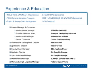 Experience & Education
 INDUSTRIAL ENGINEER (Organization)         ETSEIB / UPC (Barcelona)
 PDG (General Managing Program)             IESE / UNIVERSIDAD DE NAVARRA (Barcelona)
 Project & Supply Chain Management          SCA (Goteborg)


      Interim Manager & Consultant
              Interim General Manager               SERVIS Asia-Pacific
              Founder & Member Board                Shanghai Daylighting Solutions
              Interim Project Manager               Hidralogics & Invedes
              Partner Consultant                    Optima Cost Consulting
      International Development Director            Irestal Group
     Operations Director                            Irestal Group
      Supply Chain Manager                          SCA Hygiene Paper
      Logistics Director                            Bic Graphic Europe
      Start up Project Manager                      Bic Graphic Europe
      Maintenance Manager                           SUMASA (Grupo “la Caixa”)
      Manufacturing & Logistics Manager             Federal Signal Vama

www.gvsolutions.es
 