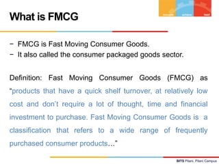 What is FMCG
− FMCG is Fast Moving Consumer Goods.
− It also called the consumer packaged goods sector.
Definition: Fast M...