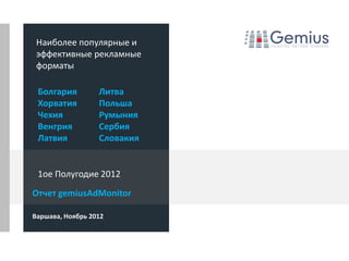 Наиболее популярные и
 эффективные рекламные
 форматы

 Болгария         Литва
 Хорватия         Польша
 Чехия            Румыния
 Венгрия          Сербия
 Латвия           Словакия


 1ое Полугодие 2012
Отчет gemiusAdMonitor

Варшава, Ноябрь 2012
 