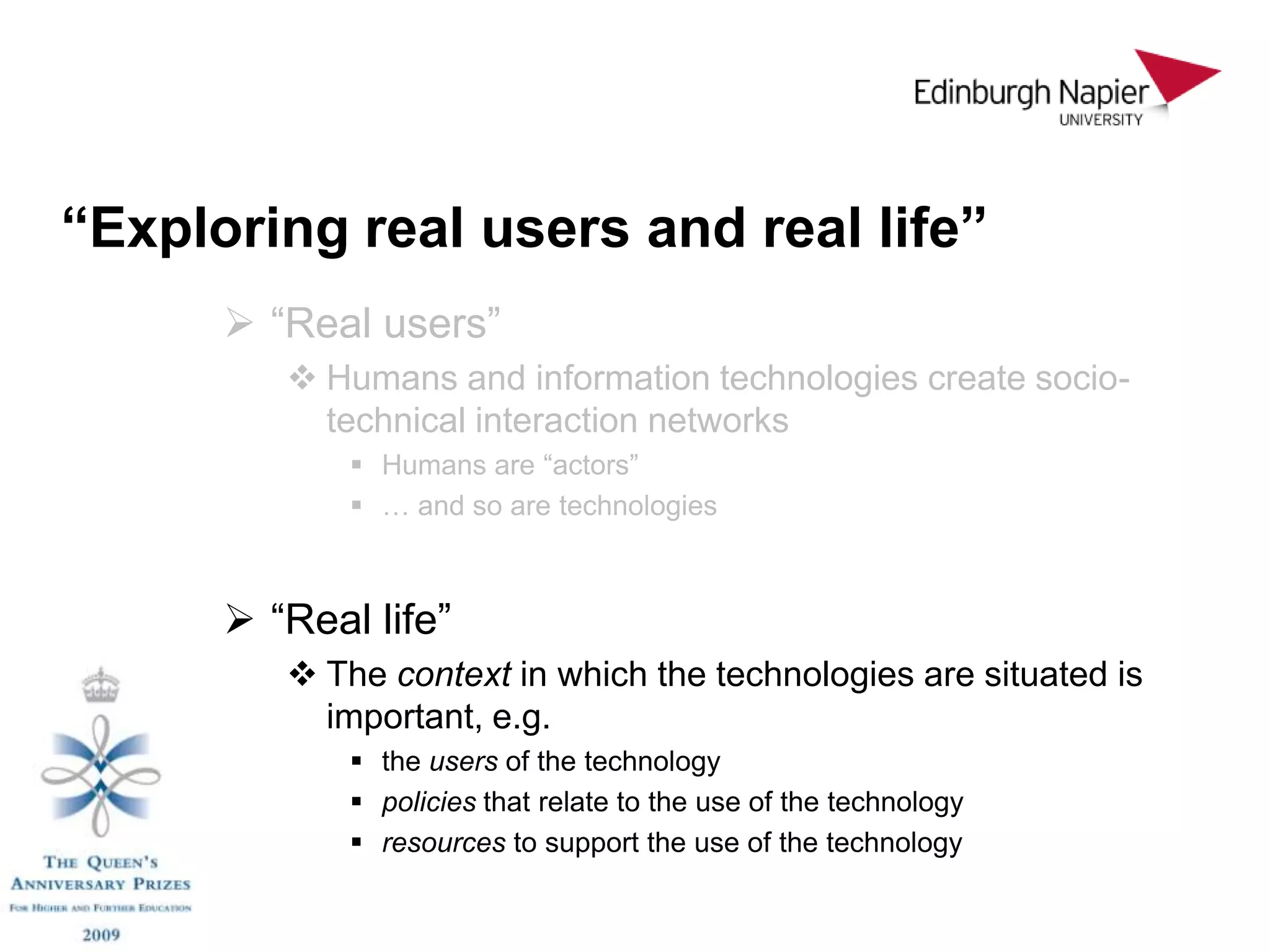 “Exploring real users and real life”
       “Real users”
          Humans and information technologies create socio-
           technical interaction networks
              Humans are “actors”
              … and so are technologies



       “Real life”
          The context in which the technologies are situated is
           important, e.g.
              the users of the technology
              policies that relate to the use of the technology
              resources to support the use of the technology
 