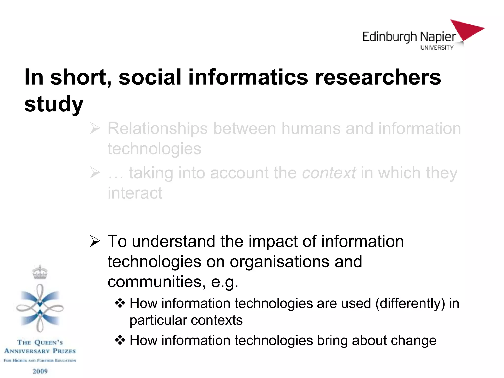 In short, social informatics researchers
study
       Relationships between humans and information
        technologies
       … taking into account the context in which they
        interact

       To understand the impact of information
        technologies on organisations and
        communities, e.g.
          How information technologies are used (differently) in
           particular contexts
          How information technologies bring about change
 