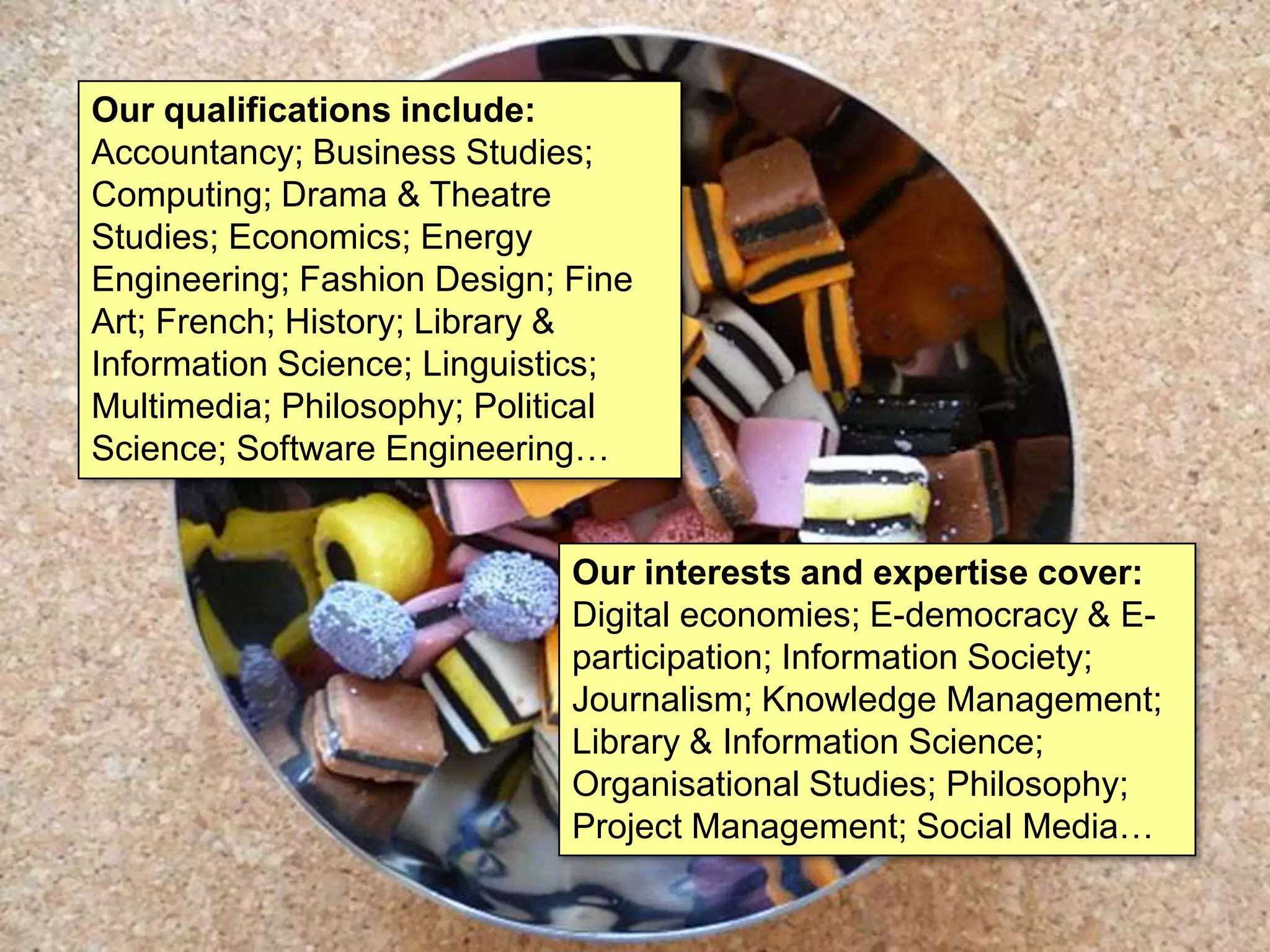 Our qualifications include:
Accountancy; Business Studies;
Computing; Drama & Theatre
Studies; Economics; Energy
Engineering; Fashion Design; Fine
Art; French; History; Library &
Information Science; Linguistics;
Multimedia; Philosophy; Political
Science; Software Engineering…


                             Our interests and expertise cover:
                             Digital economies; E-democracy & E-
                             participation; Information Society;
                             Journalism; Knowledge Management;
                             Library & Information Science;
                             Organisational Studies; Philosophy;
                             Project Management; Social Media…
 