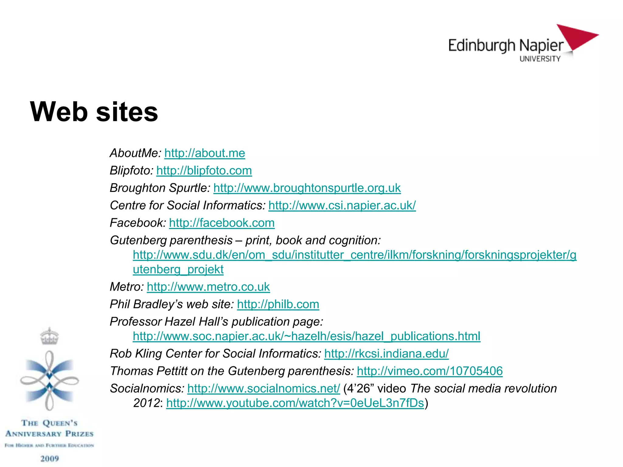 Web sites
     AboutMe: http://about.me
     Blipfoto: http://blipfoto.com
     Broughton Spurtle: http://www.broughtonspurtle.org.uk
     Centre for Social Informatics: http://www.csi.napier.ac.uk/
     Facebook: http://facebook.com
     Gutenberg parenthesis – print, book and cognition:
          http://www.sdu.dk/en/om_sdu/institutter_centre/ilkm/forskning/forskningsprojekter/g
          utenberg_projekt
     Metro: http://www.metro.co.uk
     Phil Bradley’s web site: http://philb.com
     Professor Hazel Hall’s publication page:
          http://www.soc.napier.ac.uk/~hazelh/esis/hazel_publications.html
     Rob Kling Center for Social Informatics: http://rkcsi.indiana.edu/
     Thomas Pettitt on the Gutenberg parenthesis: http://vimeo.com/10705406
     Socialnomics: http://www.socialnomics.net/ (4’26” video The social media revolution
          2012: http://www.youtube.com/watch?v=0eUeL3n7fDs)
 