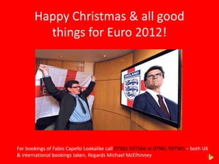 Happy Christmas & all good
         things for Euro 2012!




For bookings of Fabio Capello Lookalike call 07961 937564 or 07961 937565 – both UK
& international bookings taken, Regards Michael McElhinney
 