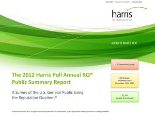 2012 RQ® | USA Summary Report | February 2012




                                                                                                                                                    13th Annual RQ Study




The 2012 Harris Poll Annual RQ®                                                                                                                         RQ Ratings:

Public Summary Report                                                                                                                                 December 2nd –
                                                                                                                                                    December 19th, 2011



A Survey of the U.S. General Public Using
                                                                                                                                                           17,555
the Reputation Quotient®                                                                                                                             people interviewed




© Harris Interactive 2011. All rights reserved. Republication or redistribution of this information without permission is strictly prohibited.
 