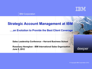 IBM Corporation



Strategic Account Management at IBM
 ….an Evolution to Provide the Best Client Coverage



   Sales Leadership Conference – Harvard Business School

   Rosemary Heneghan - IBM International Sales Organization
   June 5, 2012                                                        deeper


                                                           © Copyright IBM Corporation 2012
 