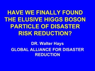 HAVE WE FINALLY FOUND
THE ELUSIVE HIGGS BOSON
  PARTICLE OF DISASTER
    RISK REDUCTION?
        DR. Walter Hays
 GLOBAL ALLIANCE FOR DISASTER
          REDUCTION
 