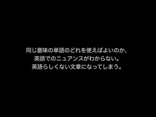同じ意味の単語のどれを使えばよいのか、
  英語でのニュアンスがわからない。
 英語らしくない文章になってしまう。
 