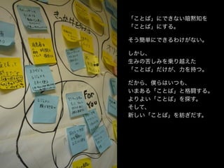 「ことば」にできない暗黙知を
「ことば」にする。

そう簡単にできるわけがない。

しかし、
生みの苦しみを乗り越えた
「ことば」だけが、力を持つ。

だから、僕らはいつも、
いまある「ことば」と格闘する。
よりよい「ことば」を探す。
そして、
新しい「ことば」を紡ぎだす。
 