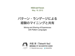 HCD-net Forum
           May. 19, 2012




パターン・ランゲージによる
 経験のマイニングと共有
  Mining and Sharing of Experiences
       with Pattern Languages




        井庭 崇（Takashi Iba）
        慶應義塾大学 総合政策学部 准教授
         iba@sfc.keio.ac.jp takashiiba
 