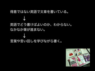 得意ではない英語で文章を書いている。


英語でどう書けばよいのか、わからない。
なかなか筆が進まない。


言葉や言い回しを学びながら書く。
 