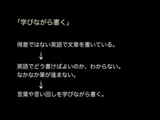 「学びながら書く」


得意ではない英語で文章を書いている。


英語でどう書けばよいのか、わからない。
なかなか筆が進まない。


言葉や言い回しを学びながら書く。
 