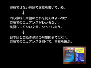 得意ではない英語で文章を書いている。


同じ意味の単語のどれを使えばよいのか、
英語でのニュアンスがわからない。
英語らしくない文章になってしまう。


日本語と英語の単語の対応関係ではなく、
英語でのニュアンスを調べて、言葉を選ぶ。
 