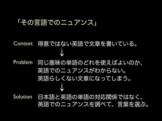 「その言語でのニュアンス」


Context 得意ではない英語で文章を書いている。


Problem 同じ意味の単語のどれを使えばよいのか、
        英語でのニュアンスがわからない。
        英語らしくない文章になってしまう。


Solution 日本語と英語の単語の対応関係ではなく、
         英語でのニュアンスを調べて、言葉を選ぶ。
 