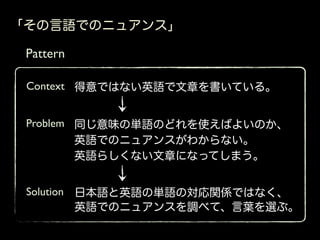 「その言語でのニュアンス」

 Pattern

 Context 得意ではない英語で文章を書いている。


 Problem 同じ意味の単語のどれを使えばよいのか、
         英語でのニュアンスがわからない。
         英語らしくない文章になってしまう。


 Solution 日本語と英語の単語の対応関係ではなく、
          英語でのニュアンスを調べて、言葉を選ぶ。
 