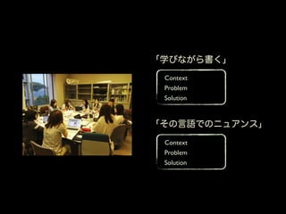 「学びながら書く」
 Context
 Problem
 Solution



「その言語でのニュアンス」
 Context
 Problem
 Solution
 