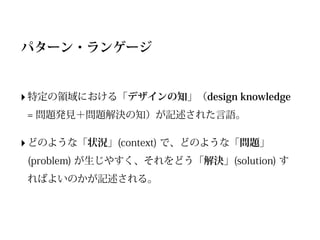 パターン・ランゲージ


‣ 特定の領域における「デザインの知」（design knowledge
= 問題発見＋問題解決の知）が記述された言語。

‣ どのような「状況」(context) で、どのような「問題」
(problem) が生じやすく、それをどう「解決」(solution) す
ればよいのかが記述される。
 
