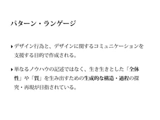 パターン・ランゲージ


‣ デザイン行為と、デザインに関するコミュニケーションを
支援する目的で作成される。

‣ 単なるノウハウの記述ではなく、生き生きとした「全体
性」や「質」を生み出すための生成的な構造・過程の探
究・再現が目指されている。
 