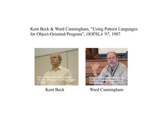 Kent Beck & Ward Cunningham, “Using Pattern Languages
for Object-Oriented Program”, OOPSLA '87, 1987




   http://commons.wikimedia.org/wiki/   http://commons.wikimedia.org/wiki/
   File:Kent_Beck_no_Workshop_Mappin    File:Ward_Cunningham_at_Wikim
   g_XP.jpg                             ania_2006.jpg


          Kent Beck                     Ward Cunningham
 