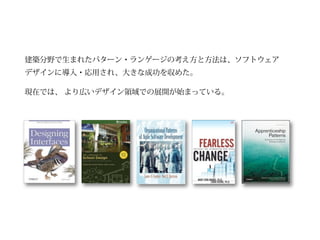 建築分野で生まれたパターン・ランゲージの考え方と方法は、ソフトウェア
デザインに導入・応用され、大きな成功を収めた。

現在では、 より広いデザイン領域での展開が始まっている。
 