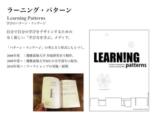 ラーニング・パターン
Learning Patterns
学びのパターン・ランゲージ

自分で自分の学びをデザインするための
全く新しい「学び方を学ぶ」メディア。

「パターン・ランゲージ」の考え方と形式にもとづく。

2008年度 ：慶應義塾大学 井庭研究室で制作。
2009年度∼：慶應義塾大学SFCの全学部生に配布。
2010年度∼：ワークショップの実施・展開
 