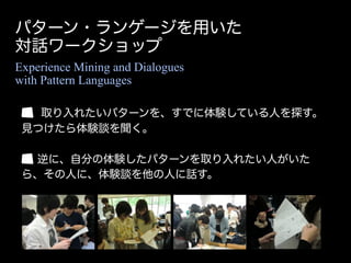 パターン・ランゲージを用いた
対話ワークショップ
Experience Mining and Dialogues
with Pattern Languages

   取り入れたいパターンを、すでに体験している人を探す。
 見つけたら体験談を聞く。

  逆に、自分の体験したパターンを取り入れたい人がいた
 ら、その人に、体験談を他の人に話す。
 