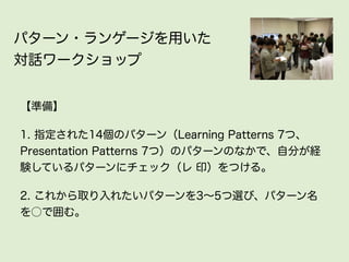 パターン・ランゲージを用いた
対話ワークショップ


【準備】

1. 指定された14個のパターン（Learning Patterns 7つ、
Presentation Patterns 7つ）のパターンのなかで、自分が経
験しているパターンにチェック（レ 印）をつける。

2. これから取り入れたいパターンを3∼5つ選び、パターン名
を○で囲む。
 
