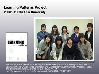 Learning Patterns Project
2008∼2009@Keio University




 Takashi Iba, Mami Sakamoto, Toko Miyake, "How to Write Tacit Knowledge as a Pattern
 Language: Media Design for Spontaneous and Collaborative Communities", Procedia - Social
 and Behavioral Sciences,Volume 26, 2011, Pages 46–54
 http://www.sciencedirect.com/science/article/pii/S1877042811023883
 