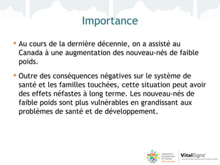 Importance
• Au cours de la dernière décennie, on a assisté au
 Canada à une augmentation des nouveau-nés de faible
 poids.
• Outre des conséquences négatives sur le système de
 santé et les familles touchées, cette situation peut avoir
 des effets néfastes à long terme. Les nouveau-nés de
 faible poids sont plus vulnérables en grandissant aux
 problèmes de santé et de développement.
 