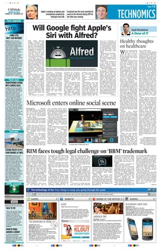 TTeecchh uuppggrraaddee
c m y k c m y k
PAGE 13
Appleisworkingonlaptopsand
smartphonespoweredby
hydrogenfuelcells
Facebookwasthemostsearchedfor
wordontheinternetduring2011for
thethirdyearrunning
MONDAY 26 | DECEMBER 2011
BENGALURU
AAPPPPllyy yyoouurrsseellff
Talk to Me Android App is
a speech language transla-
tion app for many lan-
guages, which also sup-
ports text to speech. Send
your translations to friends
via SMS text message or
email the audio file. It is
very useful is very useful
to those trying to learn
another language or travel.
AAnnddrrooiidd
TALK TO ME
A real-time database of IP
addresses and email
addresses involved in send-
ing spam. This utility uses
databases from all over the
Internet. iiPPhhoonnee.
SPAM IP EMAIL
ADDRESS LOOKUP
LLoonnddoonn:: Increasing number
of smartphones, capable of
recording videos and taking
high quality pictures, are
eating into sales of slim
point-and-shoot cameras, a
new survey has revealed.
Recent data from retail
analysts NPD revealed that
the percentage of photos
taken on smartphones such
as Apple iPhone has gone
from 17 per cent last year to
27 per cent this year, global-
ly, as their cameras increas-
ingly match the performance
of dedicated compacts.
According to the survey, the
big losers are camcorders
and cheaper point-and-shoot
cameras, whose sales
dropped by 17 per cent in
the same period, The Daily
Mail reports. Sales of SLRs
and other detachable-lens
cameras lens went up by 12
percent, and the new larger
lensed compacts champi-
oned by manufacturers such
as Sony and Panasonic grew
16 per cent. —ANI
CHINA EYES
NEXT-GEN INTERNET
BBeeiijjiinngg:: China will allow
commercial use of its next-
generation internet system
by 2015 after putting it on
trial in 2013, a media report
said. The new system
expands the capability of the
Internet Protocol address
and improves the speed of
the internet. It is also
expected to create employ-
ment, the Chinese cabinet
said in a statement. The new
technology, called IPv6
(Internet Protocol version 6),
is an upgrade of the current
IPv4 whose IP addresses are
about to be all used up. The
new IPv6 technology opens
up a pool of internet
addresses that are a billion
to trillion times larger than
the total pool of IPv4
addresses and are virtually
inexhaustible for the fore-
seeable future, experts said.
—IANS
FUTURE PILOTS TO FLY
FOUR DRONES AT ONCE
SMARTPHONESEATING
INTOCAMERASALES
TTeecchh pplluuss
TTeecchh ssccaann
WWaasshhiinnggttoonn:: Western mili-
taries are experimenting
with having future drone
pilots command up to four
aircraft at once, adding new
potential challenges even as
a top-secret U.S. drone’s
crash in Iran exposed the
risks of flying unmanned air-
craft thousands of miles
away.The initiative could
help satisfy feverish demand
for unmanned planes at a
time when budgets are tight,
and military officials said
they see great promise in
initial tests under way in
Britain and the United
States. —Reuters
Washington, Dec.25:
Microsoft, which owns a small
part of Facebook, dipped its
own toe in the online social
scene with a low-key unveiling
of its So.cl (pronounced
“social”) service.
The site, which is for students
to share interesting discoveries
online, looks like a curious
blend of Facebook and Google
+.
Right now it’s restricted to
certain universities, and is a
blend of web browsing, search
(Bing, of course) and network-
ing - including what it calls
“video party”.
Developed by Microsoft’s
FUSE Labs, it is “an experi-
mental research project
focused on exploring the possi-
bilities of social search for the
purpose of learning.”
In effect, Microsoft is trying to
build on the fact that many stu-
dents are looking for the same
sorts of things online, and it
gives them a way to put togeth-
er and share their findings with
other members interested in
the same academic area.
We’ll see if its young users
stick to such a lofty goal.
Microsoft says it’s not meant
to replace Facebook, Twitter or
LinkedIn, or to replace search
engines. Indeed, you must log
on with your Facebook
account.
So far, Microsoft is restricting
So.cl to the University of
Washington, Syracuse
University, New York
University and a few other
schools. But it says that anyone
who wants to get more involved
in the project should email
them on Socl@microsoft.com.
Will So.cl be the first step of a
greater social project under
way at Microsoft? That’s some-
thing it is not willing to share.
—Reuters
Toronto, Dec.25: Research In
Motion, still smarting over hav-
ing to change the name of its
yet-to-come operating system,
faces a similar trademark chal-
lenge to its popular instant-mes-
saging service BlackBerry
Messenger. The service, which
allows BlackBerry users to send
each other text and multimedia
files and see when they are
delivered and read, is widely
known and even promoted by
RIM via the shorthand BBM.
That has proven an encum-
brance to BBM Canada, which
measures radio and television
audience data and expects its
day in a Federal Court against
RIM by February.
The company’s chief execu-
tive, Jim MacLeod, said he
wants RIM to stop advertising
the BBM moniker but would
also consider changing his
much smaller company’s name,
for a price.
“We have to be practical, they
operate worldwide, we don’t.
But we’re not prepared to just
walk from our name,” MacLeod
said.
RIM seems equally deter-
mined to keep using the BBM
name and not to pay MacLeod’s
company anything.
“We believe that BBM Canada
is attempting to obtain trade-
mark protection for the BBM
acronym that is well beyond the
narrow range of the services it
provides and well beyond the
scope of rights afforded by
Canadian trademark law,” it
said in an emailed statement.
RIM has launched its BBM
Music song-sharing service in
recent months, and heavily pro-
moted third-party apps that tie
into its instant messaging prod-
uct, which boasts some 50 mil-
lion active users.
BBM Canada was established
in 1944 as the Bureau of
Broadcast Measurement. It
changed its name to BBM in the
1960s and to BBM Canada in the
early 1990s, MacLeod said. The
company, owned by a collection
of broadcasters and advertisers,
has annual revenue of around
$50 million. RIM’s sales were
more than $5 billion last quar-
ter.
“I’m sure to a really big com-
pany this looks like relatively
small numbers, but to us it’s a
big deal,” said MacLeod. BBM
Canada employs around 650 peo-
ple, compared with RIM’s
roughly 17,000.
Earlier this month RIM
dumped the “BBX” name for its
new operating system after
being served with an injunction
in a trademark fight with U.S.-
based Basis International. RIM
has renamed the platform as
BlackBerry 10.
Industry Canada denied RIM’s
2009 request to register the BBM
trademark, saying the name
was already in use, but has
granted RIM until January 5 to
respond.
BBM Canada launched its
legal action late last year.
MacLeod said his company
contacted RIM in July, soon
after RIM launched a large-scale
BBM advertising campaign. In
response to BBM Canada’s
cease-and-desist letter RIM said
there couldn’t possibly be any
confusion between the two
names - a similar tactic was
later used in the BBX spat.
RIM repeated that line of argu-
ment in Friday’s statement.
“The services associated with
RIM’s BBM offering clearly do
not overlap with BBM Canada’s
services and the two marks are
therefore eligible to co-exist
under Canadian trademark law.
The two companies are in differ-
ent industries and have never
been competitors in any area.”
MacLeod sought a meeting to
discuss the issue with RIM co-
CEO Jim Balsillie several
months ago, but said he has
received no response.
McLeod pointed out that RIM
had even taken legal action of
its own against software startup
Kik Interactive over its instant
messaging service that includes
claims of trademark infringe-
ment. “It’s a trademark they
don’t even own, it’s ours,”
MacLeod said
—Reuters
TThhee tteecchhnnoollooggyy ooff ffuunn:: Four things to keep you going through the week
Sony's PS Vista comes in second to 3DS on hardware sales chart this week; Square Enix's latest RPG tops software charts.
GAMES WEBSITE BORED AT THE OFFICE? GIZMOS
CCoonnssoollee:: XBox/PS
GGaammee ttyyppee:: Adventure
DDeevveellooppeerr:: Ubisoft
TThhee GGoooodd:: ● Solid voice acting ● Good anima-
tion that captures the Tintin vibe.
TThhee bbaadd:: ● Repetitive missions ● Platforming
lacks challenge ● Puzzles are too easy to solve
● Poor Kinect implementation.
TThhee vveerrddiicctt:: If you’re not a fan of the fiction,
though, or you don’t have younger children
who might appreciate simplicity, there’s little
incentive to play the game.
KLOUT
LLiinnkk:: http://klout.com/home
San Francisco start-up Klout wants to be the
official scoring system of the social Web. Sign
into it with your Facebook, Twitter or LinkedIn
accounts and it'll calculate your Klout score —
a figure that considers not only the number of
your connections but also who they are and
how actively you engage with them.
BLACKBERRY CURVE 9380
77
1100
Microsoft enters online social scene
RIM faces tough legal challenge on ‘BBM’ trademark
GARDENOFTIME
DDeevveellooppeerr:: Playdom
LLiinnkk:: www.playdom.com/games/gardensoftime
The Time Society is a mysterious organization
established in the early 20th century to guard
the secrets of time travel, and preserve the flow
of history. Their journey takes them to the far-
thest corners of the Earth, and the farthest
reaches of time. The Society is tasked by its
reclusive founders to find hidden objects out of
place in history, and to preserve historical arti-
facts in their various Gardens of Time.
The Society has found itself extraordinarily
busy as of late forcing them to seek out new
apprentices to fill the ranks. Their latest
recruit...is you.
DDeevveellooppeerr:: RIM
PPrriiccee:: From `19,500 to `21,000
TThhee GGoooodd:: ● Sleek and slim form factor ● Classy
build quality ● Distinctly usable despite the
small size ● BB7 gives modern web browsing.
TThhee BBaadd:: ● No camera autofocus; poorer in low
light ● Just 512MB of built-in storage.
TECHNOMICS
Will Google fight Apple’s
Siri with Alfred?New York, Dec.25:
Google recently had
acquired the tech compa-
ny that has developed
Alfred, a smartphone app
that acts as a “personal
assistant” to make recom-
mendations based on
your interests and your
“context,” such as loca-
tion, time of day, intent
and social information.
According to Clever
Sense, the company that
created Alfred and that is
now part of Google, the
app uses artificial intelli-
gence technology to sift
through the Web’s vast
amount of data and to rec-
ommend restaurants,
bars and other real-world
places that you might
like.
That sounds a lot like
Siri, the personal assis-
tant technology that
comes built-in to Apple
latest iPhone. Siri offers a
much broader range of
capabilities than those
that appear to currently
be available with Alfred,
allowing users to speak
into their phone to man-
age their calendars, find
nearby restaurants and
even inquire about the
weather.
But Alfred’s AI recom-
mendation technology
could provide an impor-
tant building-block that
Google could pair with its
existing voice-recogni-
tion technology to create
its own answer to Siri.
Google’s head of mobile
Andy Rubin famously
dissed Siri at the AsiaD
conference in October,
saying that “I don’t
believe that your phone
should be your assis-
tant.”
“Your phone is a tool for
communicating. You
shouldn’t be communi-
cating with the phone;
you should be communi-
cating with somebody on
the other side of the
phone,” Rubin pro-
claimed.
But in the frenetic arms
race to develop and pro-
vide the most popular
smartphone software,
Google cannot afford to
be missing something
that Apple has — espe-
cially with some industry
observers speculating
that Apple’s Siri could
provide a new paradigm
for searching the Web
that circumvents
Google’s search engine
(and, importantly,
Google’s lucrative search
ads).
Meanwhile, the tech
blog Android and Me
reported that another
secret Siri-like project,
code-named Majel, is in
the works at Google and
could be released, in
some initial form, in the
coming months. The tech-
nology, named after the
voice of a computer in
Star Trek , is an evolution
of Google’s existing voice
actions, allowing a phone
to understand a user’s
natural language instead
of specific voice com-
mands, according to the
report.
Whatever the moniker -
Alfred, Majel, or some
other name — it looks
like 2012 is shaping up to
be a battle of the virtual
assistants.
Here’s what Google has
to say about its deal to
acquire Clever Sense,
financial terms of which
were not disclosed:
“The Clever Sense team
is at the forefront of
developing a recommen-
dation engine that con-
nects the online and
offline worlds by deliver-
ing personal and sophisti-
cated information to
users at the right time,
the right place and within
the right context. By com-
bining their technology
and expertise with our
team and products, we’ll
be able to provide even
more people with intelli-
gent, personalised recom-
mendations for places to
eat, visit and discover.”
—Reuters
Alfred uses artificial intelligence technology to sift through the Web’s vast amount of
data and to recommend restaurants, bars and other real-world places that netizens like
A screen shot of Microsoft So.cl
W
e are approaching
2012! It’s time to
p r o g n o s t i c a t e
about the year to come.
Here is my wish list on how
to help health care move
ahead in 2012.
Healthcare ICT is a set of
tools that facilitates the
care giver to deliver in the
best way possible to the
consumer — it does not
replace the practice of med-
icine, nor does it change
the fundamental dynamics
of how health care works in
India and around the
world. But certain aspects
that need to change in 2012
so that a personalised ser-
vice of a better quality,
improved outcome and
lower cost is delivered.
First, there should be no
social media ban on health-
care including in the field
of traditional medicine. It
is now a well known fact
that holistic health is best
delivered by integrating
mind, body, spirit and mod-
ern and traditional medi-
cines. The fine line, where
fractional medicine cuts
into religious scriptures, is
well known. The draconian
ban will only result in the
West patenting the use of
herbs which we have been
using for ages as we are not
yet very vocal on the social
media sites about our usage
of herbs to maintain good
health.
Second, we should
include technology adop-
tion as a part of continuing
medical education (CME)
for the care givers. It is well
known that the adoption of
health ICT suffers because
the care givers, including
doctors and nurses at large,
are not sure what ICT does
and how it can be adopted.
Different Councils, accred-
iting agencies and industry
associations give impor-
tance to training in ICT sec-
tor.
Today, ICT has enabled
impressive body of evi-
dence illustrating that it is
‘doing things right’ and
‘doing the right things’ in
health care which has
resulted in better outcomes
and lower costs as against
traditional belief of “more
care is better care” .
Third, we should include
investments in health ICT
as part of subsidy. We have
infrastructure status for
healthcare. However, when
it comes to a trade off situa-
tion to upgrade a piece of
medical equipment versus
investment in health ICT,
it’s only the former that
gets thumbs up. Globally,
including the US, govern-
ments had to spend or legis-
late and provide incentives
and punitive to ensure
compliance to healthcare
ICT norms. India needs to
move into that direction. In
the current economic sce-
nario where a large num-
ber of techies are not gain-
fully employed in the off-
shoring services sector, a
positive legislation for
health ICT will bring about
hundreds of jobs. This is a
good way to beat recession,
give budgetary support to
different populist Yojanas
of our Government and
also mitigate the skill
shortages in ICT integra-
tion.
Lastly, do not scrap UID
or any database creation of
citizens. There is an air of
uncertainty on the UID pro-
ject. The various efforts
need to be harmonised to
ensure that citizens are
able to meaningfully con-
nect patients with their
health care providers.
Patients should be able to
view the summary infor-
mation contained in their
doctors’ charts and also col-
lect self-reported and
device-reported informa-
tion and share it with their
clinicians. There is a pow-
erful trend that can help
share one’s health experi-
ences socially with others.
Health IT faces various
challenges to provide the
proper platforms to pro-
mote individual and com-
munity health.Let us wish
2012 is a better place health
wise!
Kapil Khandelwal is
Director, EquNev Capital,
a niche investments bank-
ing and advisory services
firm and a leading health-
care and ICT expert.
A Dose of IT
Kapil Khandelwal
Healthy thoughts
on healthcare
THEADVENTURESOFTINTIN
 