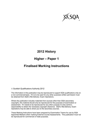 2012 History
Higher – Paper 1
Finalised Marking Instructions
 Scottish Qualifications Authority 2012
The information in this publication may be reproduced to support SQA qualifications only on
a non-commercial basis. If it is to be used for any other purposes written permission must
be obtained from SQA’s NQ Delivery: Exam Operations.
Where the publication includes materials from sources other than SQA (secondary
copyright), this material should only be reproduced for the purposes of examination or
assessment. If it needs to be reproduced for any other purpose it is the centre’s
responsibility to obtain the necessary copyright clearance. SQA’s NQ Delivery: Exam
Operations may be able to direct you to the secondary sources.
These Marking Instructions have been prepared by Examination Teams for use by SQA
Appointed Markers when marking External Course Assessments. This publication must not
be reproduced for commercial or trade purposes.
©
 