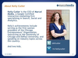 About Kelly Cutler

    Kelly Cutler is the CEO of Marcel
    Media, a Google Certified
    interactive marketing firm
    specializing in Search, Social and
    Analytics.

    Kelly’s achievements include
    serving as the first woman
    president of the Chicago
    Entrepreneurs’ Organization,
    instructing at the University of
    Chicago and DePaul University, and
    speaking on industry topics across
    the country.
                                         @kfcutler
    And two kids.
                                         /in/kellycutler

11/13/2012                                                 2
 