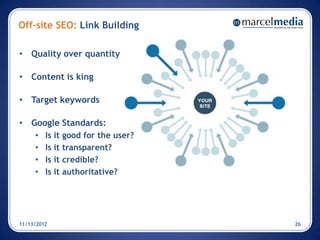 Off-site SEO: Link Building

• Quality over quantity

• Content is king

• Target keywords

• Google Standards:
     •   Is it   good for the user?
     •   Is it   transparent?
     •   Is it   credible?
     •   Is it   authoritative?




11/13/2012                            26
 