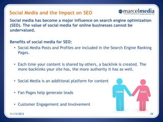 Social Media and the Impact on SEO
Social media has become a major influence on search engine optimization
(SEO). The value of social media for online businesses cannot be
undervalued.

Benefits of social media for SEO:
  • Social Media Posts and Profiles are included in the Search Engine Ranking
    Pages.

  • Each time your content is shared by others, a backlink is created. The
    more backlinks your site has, the more authority it has as well.

  • Social Media is an additional platform for content

  • Fan Pages help generate leads

  • Customer Engagement and Involvement

11/13/2012                                                                   29
 