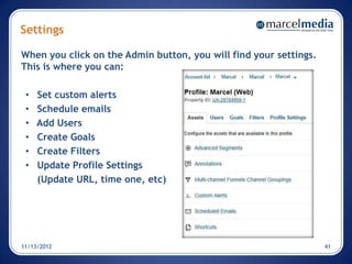 Settings

When you click on the Admin button, you will find your settings.
This is where you can:

 •   Set custom alerts
 •   Schedule emails
 •   Add Users
 •   Create Goals
 •   Create Filters
 •   Update Profile Settings
     (Update URL, time one, etc)




11/13/2012                                                         41
 