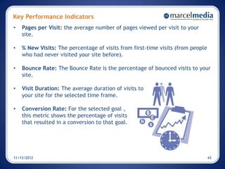 Key Performance Indicators
•   Pages per Visit: the average number of pages viewed per visit to your
    site.

•   % New Visits: The percentage of visits from first-time visits (from people
    who had never visited your site before).

•   Bounce Rate: The Bounce Rate is the percentage of bounced visits to your
    site.

•   Visit Duration: The average duration of visits to
    your site for the selected time frame.

•   Conversion Rate: For the selected goal ,
    this metric shows the percentage of visits
    that resulted in a conversion to that goal.




11/13/2012                                                                       43
 